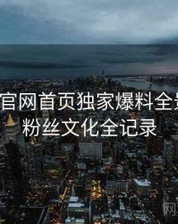 微密圈官网首页独家爆料全景复盘：粉丝文化全记录
