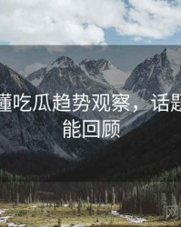 一文读懂吃瓜趋势观察，话题温度高能回顾