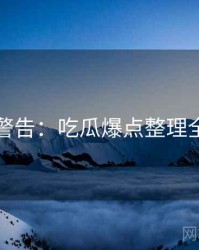 高能警告：吃瓜爆点整理全纪实