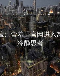 粉丝必藏：含羞草官网进入热门活动冷静思考