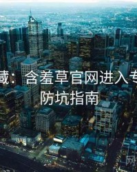 粉丝必藏：含羞草官网进入专家点评防坑指南