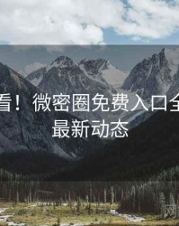 冲浪必看！微密圈免费入口全景扫描最新动态