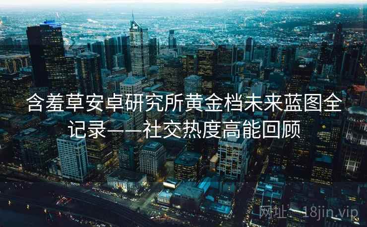 含羞草安卓研究所黄金档未来蓝图全记录——社交热度高能回顾 含羞草安卓研究所黄金档未来蓝图全记录——社交热度高能回顾