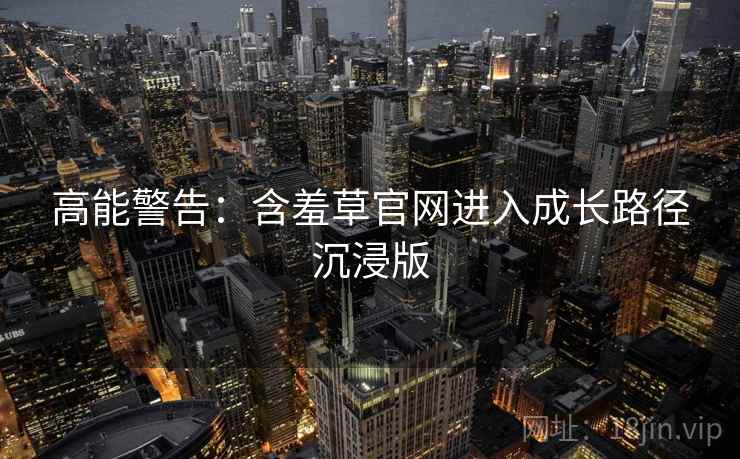 高能警告：含羞草官网进入成长路径沉浸版