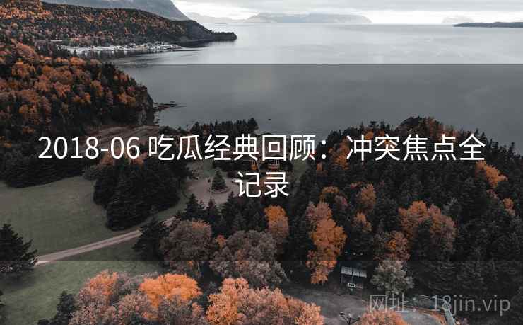 2018-06 吃瓜经典回顾:冲突焦点全记录 2018-06 吃瓜经典回顾:冲突焦点全记录