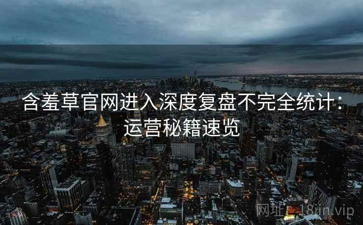 含羞草官网进入深度复盘不完全统计：运营秘籍速览