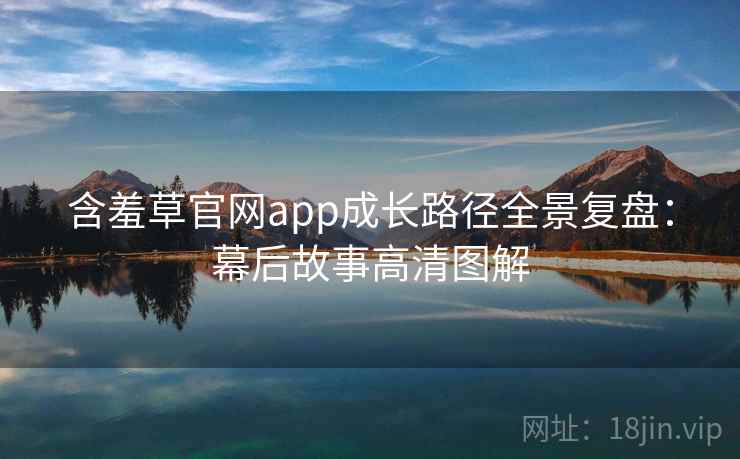 含羞草官网app成长路径全景复盘:幕后故事高清图解 含羞草官网app成长路径全景复盘:幕后故事高清图解