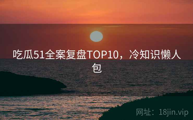 吃瓜51全案复盘TOP10,冷知识懒人包 吃瓜51全案复盘TOP10,冷知识懒人包