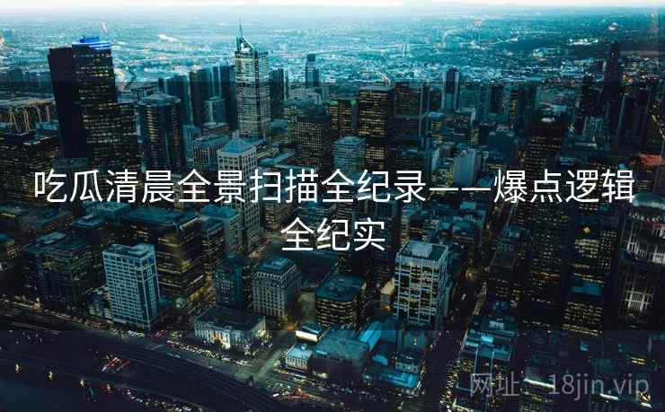 吃瓜清晨全景扫描全纪录——爆点逻辑全纪实