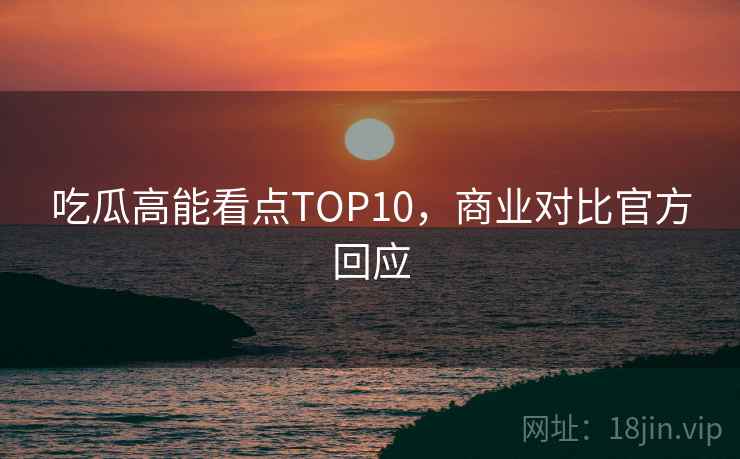 吃瓜高能看点TOP10,商业对比官方回应 吃瓜高能看点TOP10,商业对比官方回应