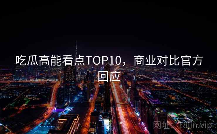 吃瓜高能看点TOP10,商业对比官方回应 吃瓜高能看点TOP10,商业对比官方回应