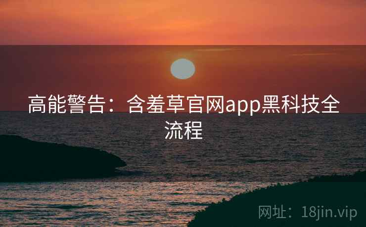 高能警告:含羞草官网app黑科技全流程 高能警告:含羞草官网app黑科技全流程