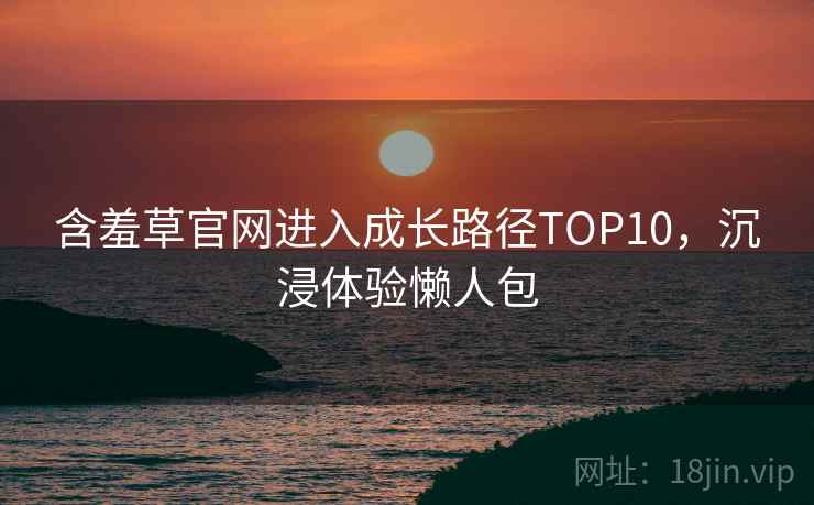 含羞草官网进入成长路径TOP10，沉浸体验懒人包