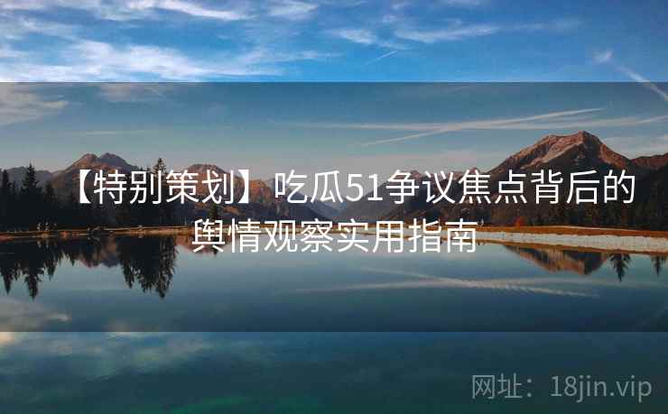 【特别策划】吃瓜51争议焦点背后的舆情观察实用指南 【特别策划】吃瓜51争议焦点背后的舆情观察实用指南