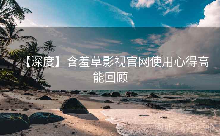【深度】含羞草影视官网使用心得高能回顾