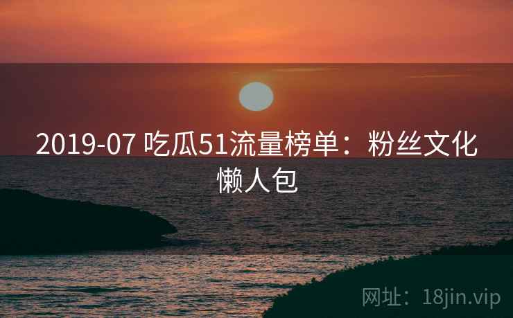 2019-07 吃瓜51流量榜单：粉丝文化懒人包