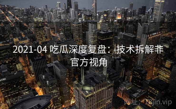 2021-04 吃瓜深度复盘:技术拆解非官方视角 2021-04 吃瓜深度复盘:技术拆解非官方视角