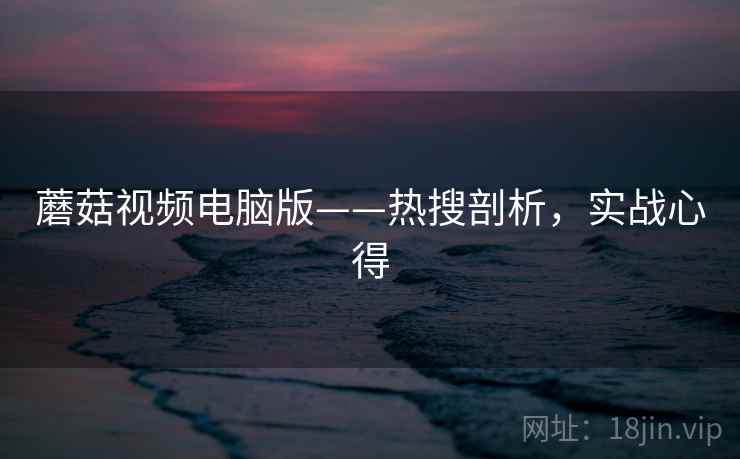 蘑菇视频电脑版——热搜剖析,实战心得 蘑菇视频电脑版——热搜剖析,实战心得