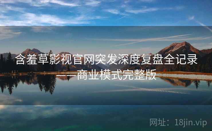 含羞草影视官网突发深度复盘全记录——商业模式完整版